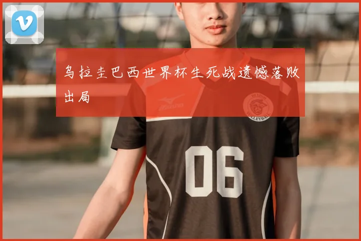 乌拉圭巴西世界杯生死战遗憾落败出局