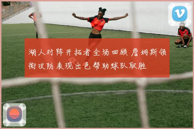 湖人对阵开拓者全场回顾 詹姆斯领衔攻防表现出色帮助球队取胜