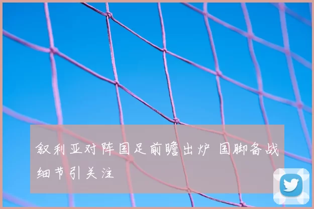 叙利亚对阵国足前瞻出炉 国脚备战细节引关注