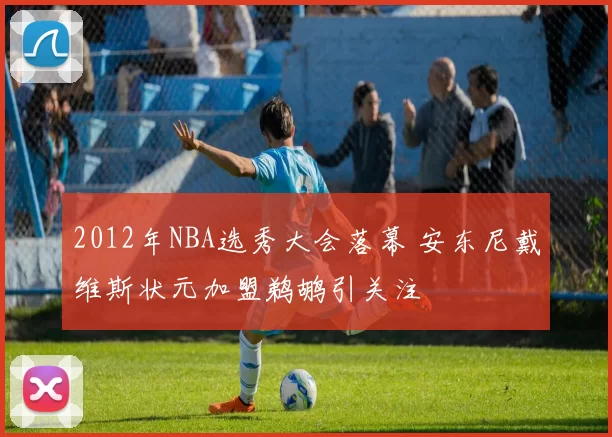 2012年NBA选秀大会落幕 安东尼戴维斯状元加盟鹈鹕引关注