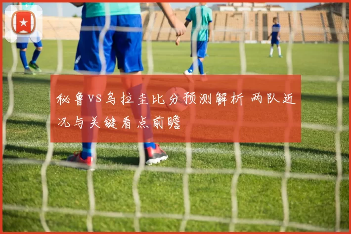 秘鲁vs乌拉圭比分预测解析 两队近况与关键看点前瞻