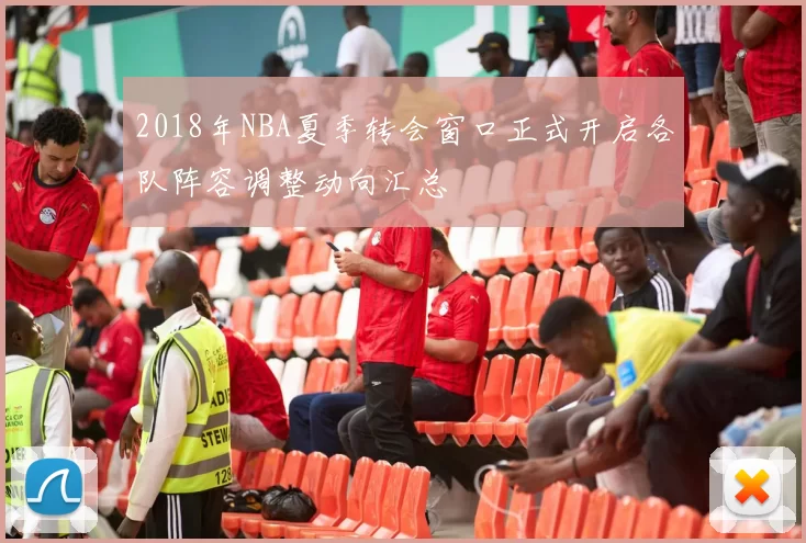 2018年NBA夏季转会窗口正式开启各队阵容调整动向汇总