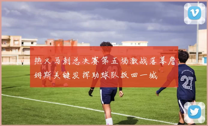 热火马刺总决赛第五场激战落幕詹姆斯关键发挥助球队扳回一城
