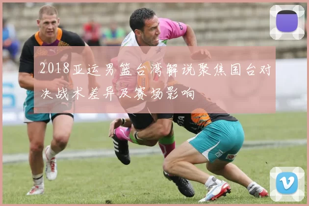2018亚运男篮台湾解说聚焦国台对决战术差异及赛场影响