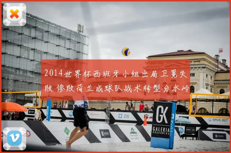 2014世界杯西班牙小组出局卫冕失败 惨败荷兰成球队战术转型分水岭