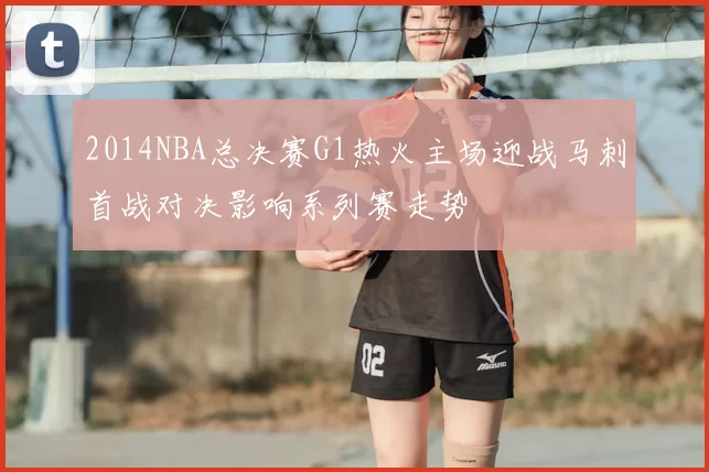 2014NBA总决赛G1热火主场迎战马刺首战对决影响系列赛走势