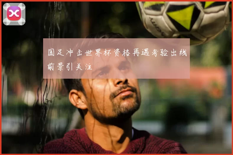 国足冲击世界杯资格再遇考验出线前景引关注