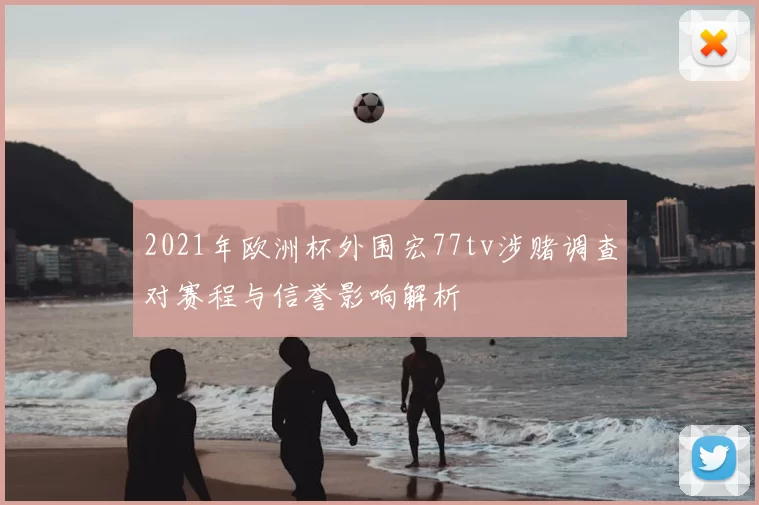 2021年欧洲杯外围宏77tv涉赌调查对赛程与信誉影响解析