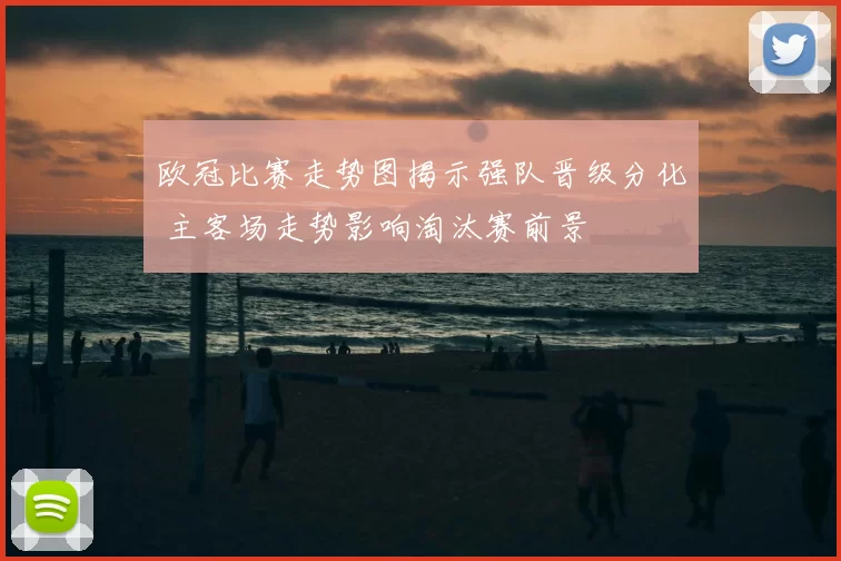 欧冠比赛走势图揭示强队晋级分化 主客场走势影响淘汰赛前景