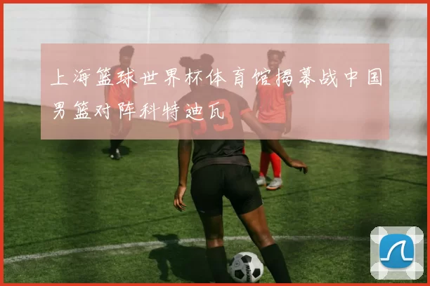 上海篮球世界杯体育馆揭幕战中国男篮对阵科特迪瓦