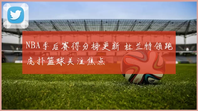 NBA季后赛得分榜更新 杜兰特领跑虎扑篮球关注焦点