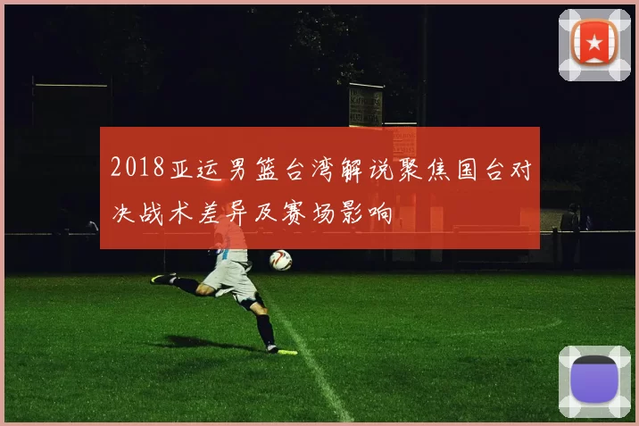 2018亚运男篮台湾解说聚焦国台对决战术差异及赛场影响