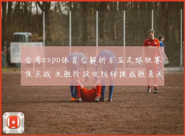 台湾espn体育台解析东亚足球联赛焦点战 决胜阶段攻防转换成胜负关键
