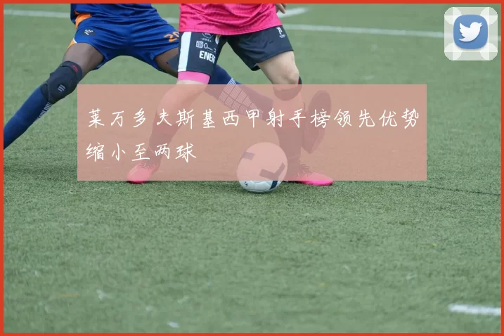莱万多夫斯基西甲射手榜领先优势缩小至两球