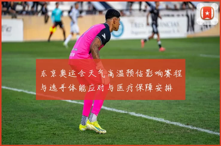东京奥运会天气高温预估影响赛程与选手体能应对与医疗保障安排