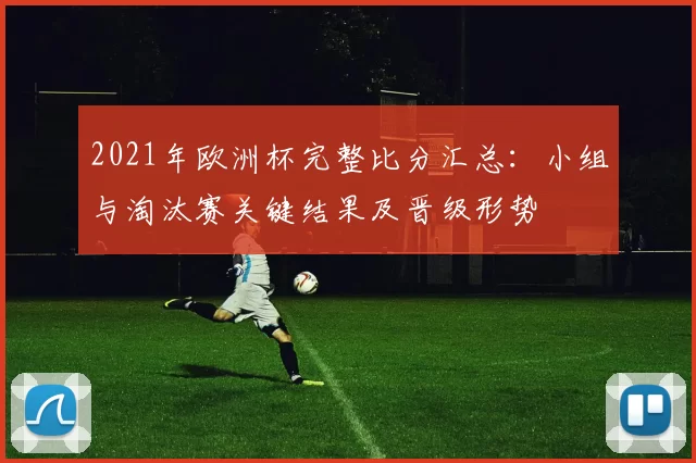 2021年欧洲杯完整比分汇总：小组与淘汰赛关键结果及晋级形势