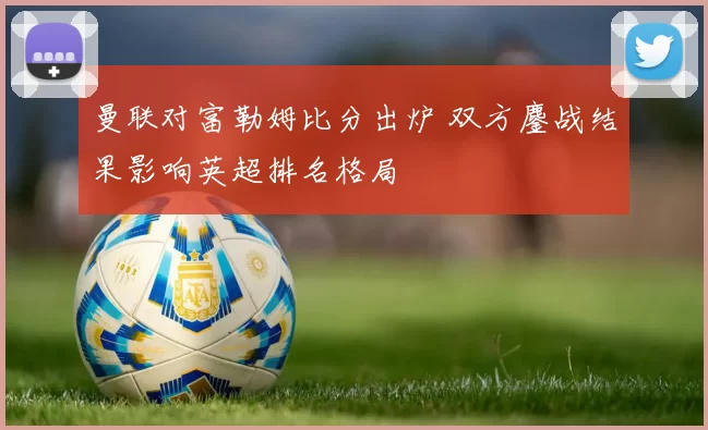 曼联对富勒姆比分出炉 双方鏖战结果影响英超排名格局