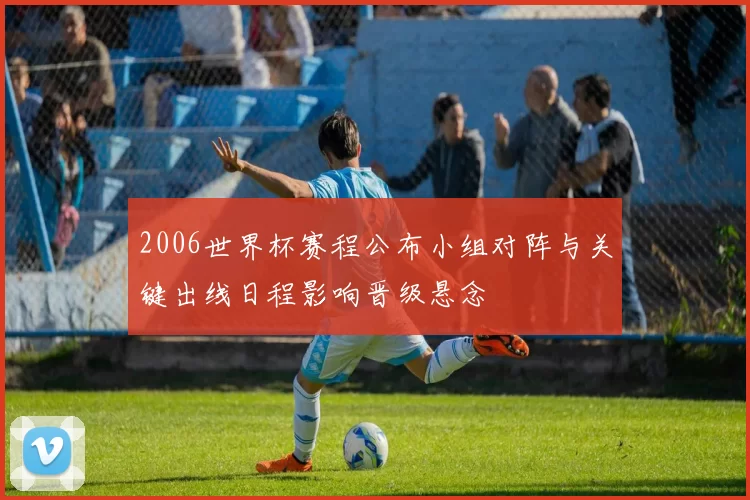 2006世界杯赛程公布小组对阵与关键出线日程影响晋级悬念