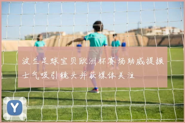 波兰足球宝贝欧洲杯赛场助威提振士气吸引镜头并获媒体关注