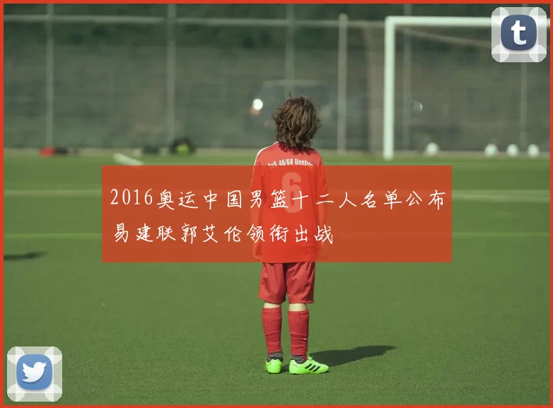 2016奥运中国男篮十二人名单公布易建联郭艾伦领衔出战