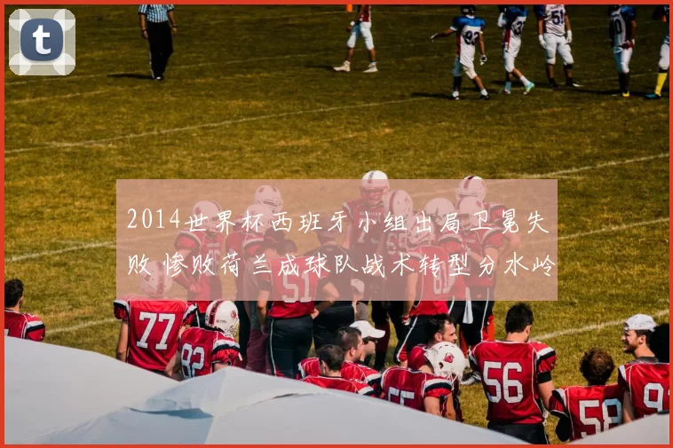 2014世界杯西班牙小组出局卫冕失败 惨败荷兰成球队战术转型分水岭
