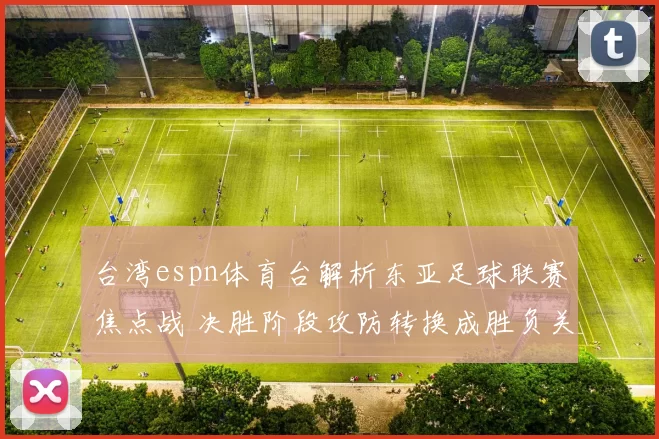 台湾espn体育台解析东亚足球联赛焦点战 决胜阶段攻防转换成胜负关键