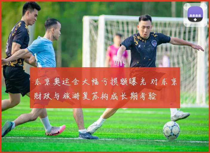 东京奥运会大幅亏损额曝光 对东京财政与旅游复苏构成长期考验