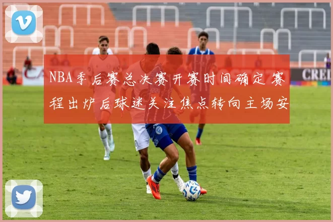 NBA季后赛总决赛开赛时间确定 赛程出炉后球迷关注焦点转向主场安排