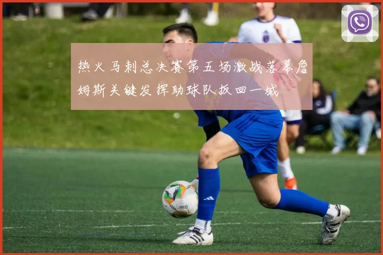 热火马刺总决赛第五场激战落幕詹姆斯关键发挥助球队扳回一城