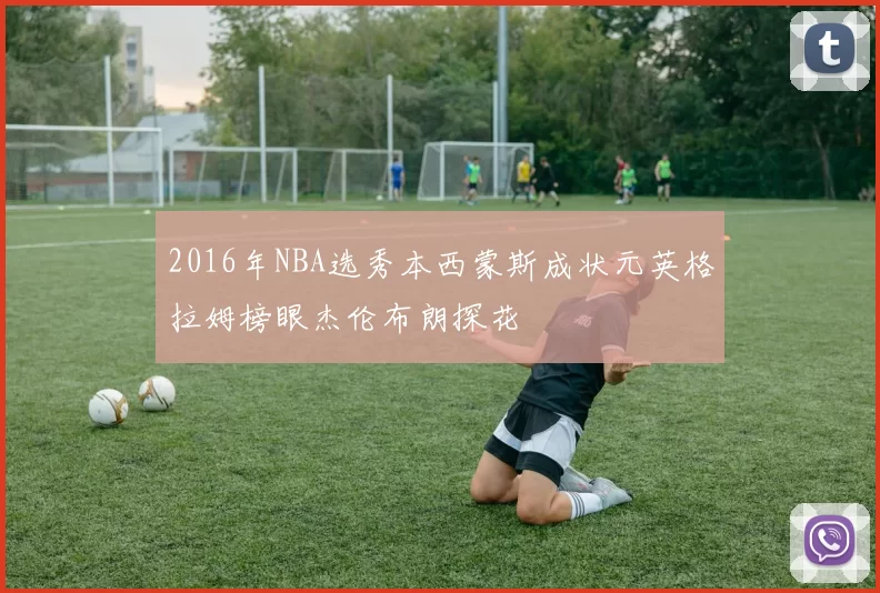 2016年NBA选秀本西蒙斯成状元英格拉姆榜眼杰伦布朗探花