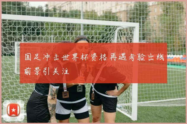 国足冲击世界杯资格再遇考验出线前景引关注