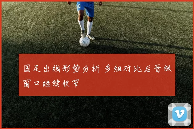 国足出线形势分析 多组对比后晋级窗口继续收窄