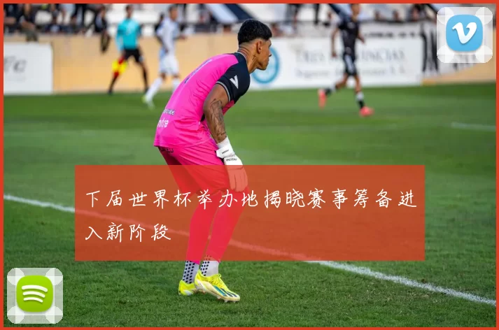 下届世界杯举办地揭晓赛事筹备进入新阶段