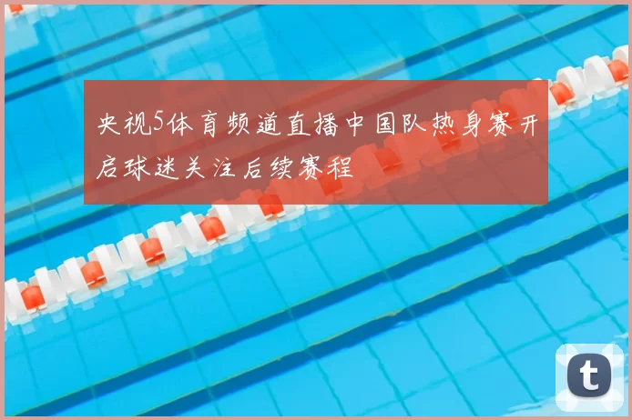 央视5体育频道直播中国队热身赛开启球迷关注后续赛程