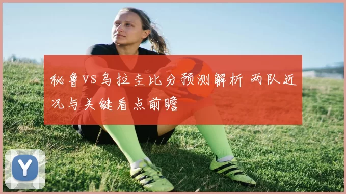 秘鲁vs乌拉圭比分预测解析 两队近况与关键看点前瞻