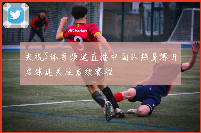 央视5体育频道直播中国队热身赛开启球迷关注后续赛程