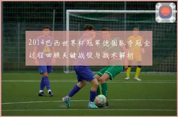 2014巴西世界杯冠军德国队夺冠全过程回顾关键战役与战术解析