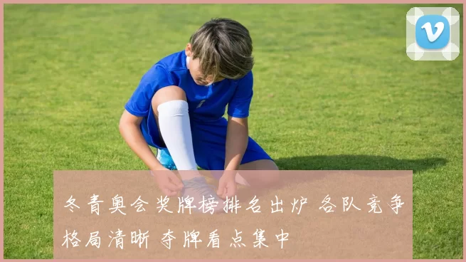 冬青奥会奖牌榜排名出炉 各队竞争格局清晰 夺牌看点集中