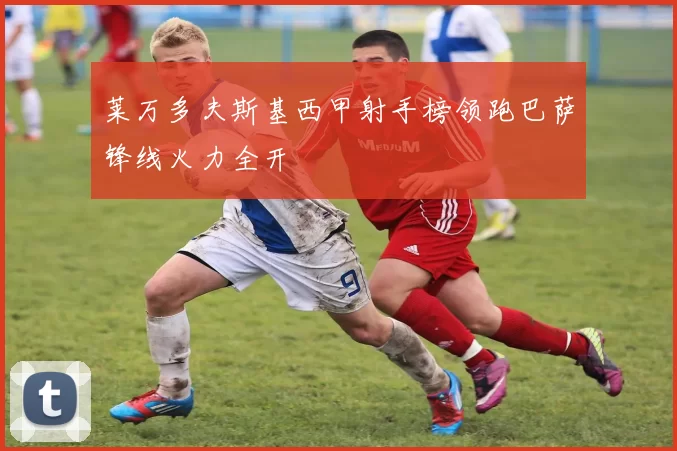 莱万多夫斯基西甲射手榜领跑巴萨锋线火力全开