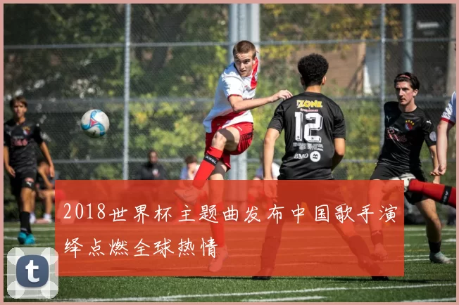 2018世界杯主题曲发布中国歌手演绎点燃全球热情
