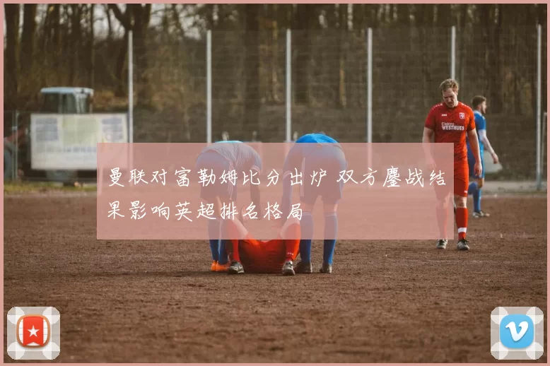 曼联对富勒姆比分出炉 双方鏖战结果影响英超排名格局